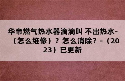 华帝燃气热水器滴滴叫 不出热水-（怎么维修）？怎么消除？-（2023）已更新